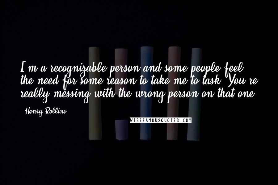 Henry Rollins Quotes: I'm a recognizable person and some people feel the need for some reason to take me to task. You're really messing with the wrong person on that one.