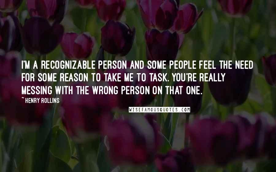 Henry Rollins Quotes: I'm a recognizable person and some people feel the need for some reason to take me to task. You're really messing with the wrong person on that one.