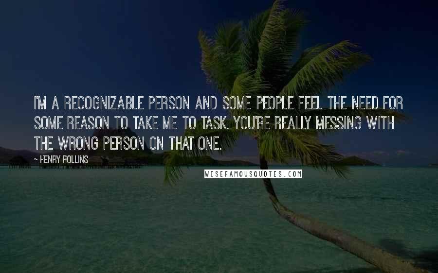 Henry Rollins Quotes: I'm a recognizable person and some people feel the need for some reason to take me to task. You're really messing with the wrong person on that one.