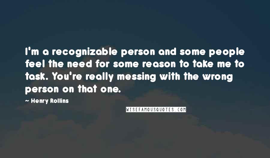 Henry Rollins Quotes: I'm a recognizable person and some people feel the need for some reason to take me to task. You're really messing with the wrong person on that one.