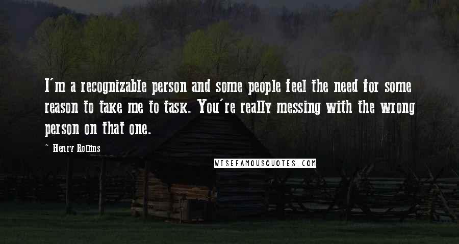 Henry Rollins Quotes: I'm a recognizable person and some people feel the need for some reason to take me to task. You're really messing with the wrong person on that one.