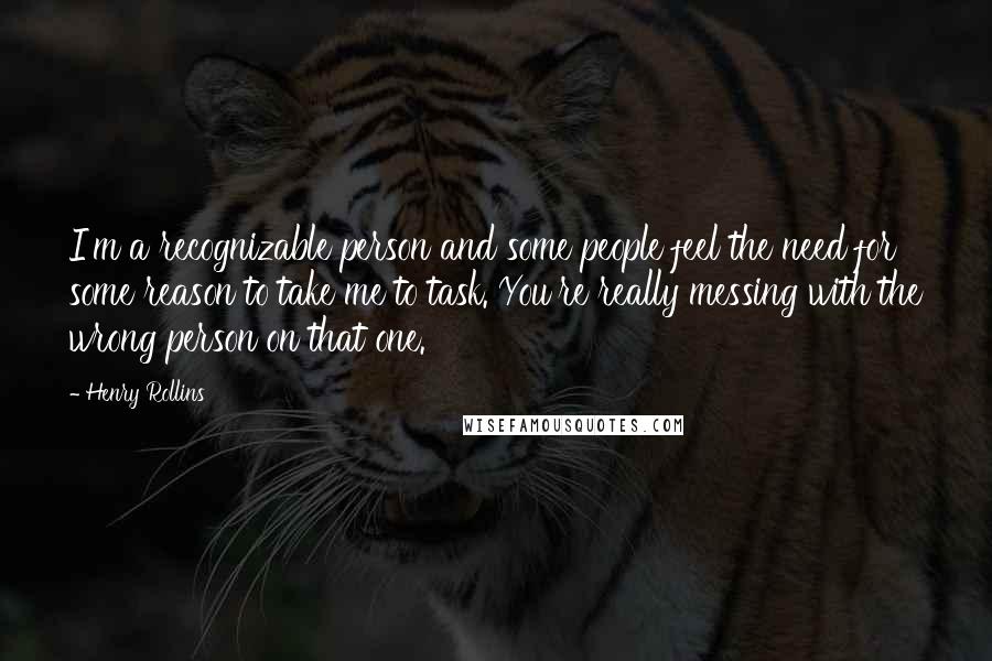 Henry Rollins Quotes: I'm a recognizable person and some people feel the need for some reason to take me to task. You're really messing with the wrong person on that one.