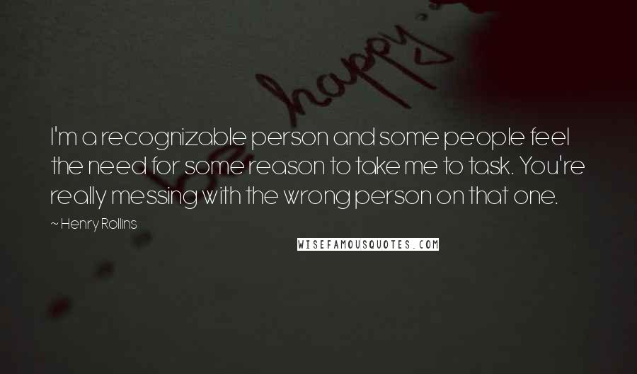 Henry Rollins Quotes: I'm a recognizable person and some people feel the need for some reason to take me to task. You're really messing with the wrong person on that one.