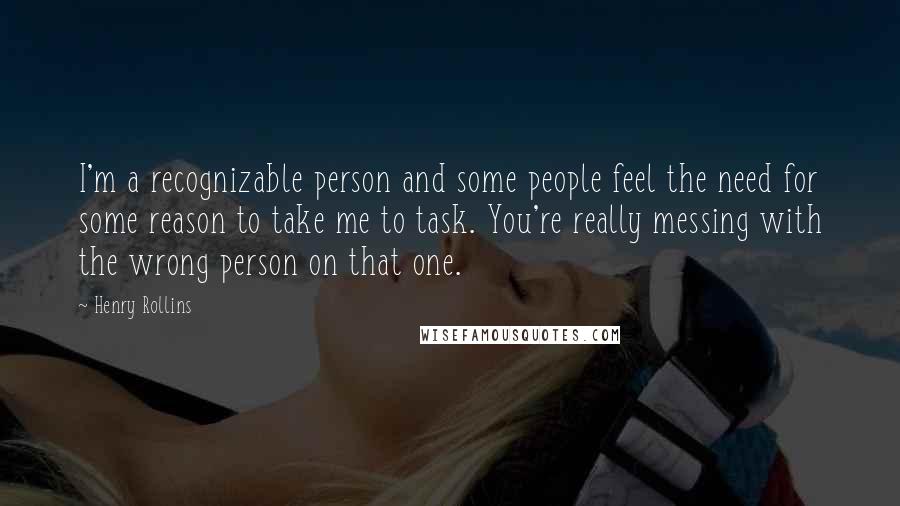 Henry Rollins Quotes: I'm a recognizable person and some people feel the need for some reason to take me to task. You're really messing with the wrong person on that one.