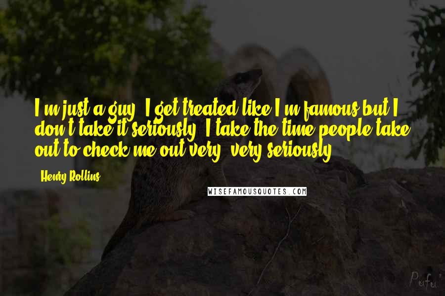 Henry Rollins Quotes: I'm just a guy. I get treated like I'm famous but I don't take it seriously. I take the time people take out to check me out very, very seriously.