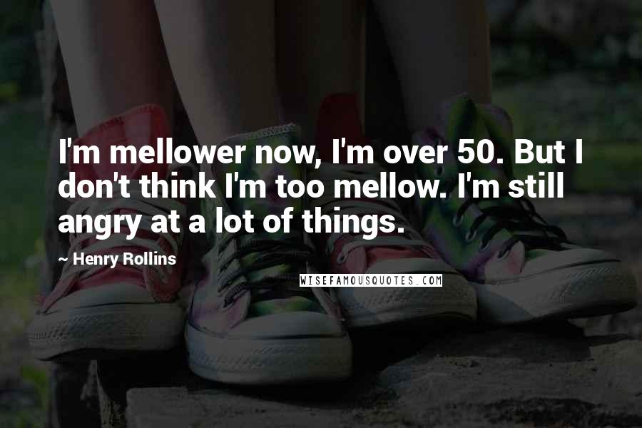 Henry Rollins Quotes: I'm mellower now, I'm over 50. But I don't think I'm too mellow. I'm still angry at a lot of things.