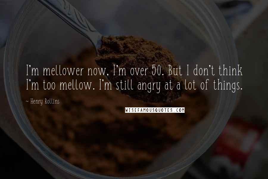 Henry Rollins Quotes: I'm mellower now, I'm over 50. But I don't think I'm too mellow. I'm still angry at a lot of things.