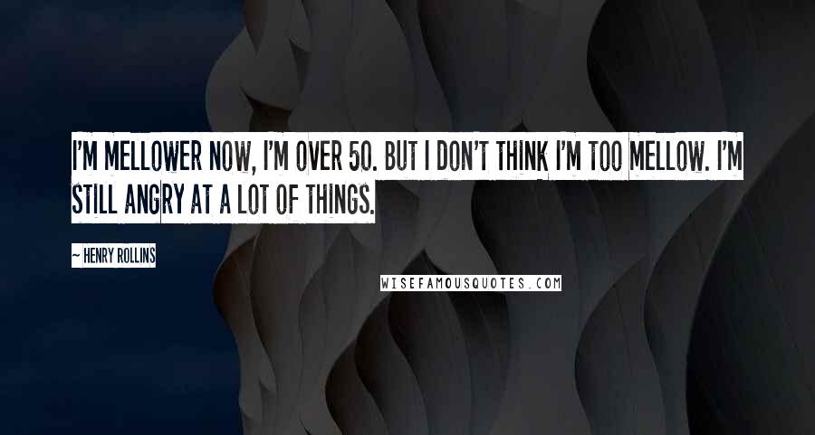 Henry Rollins Quotes: I'm mellower now, I'm over 50. But I don't think I'm too mellow. I'm still angry at a lot of things.