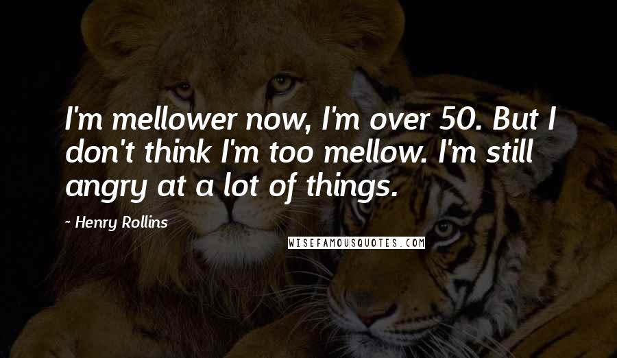 Henry Rollins Quotes: I'm mellower now, I'm over 50. But I don't think I'm too mellow. I'm still angry at a lot of things.