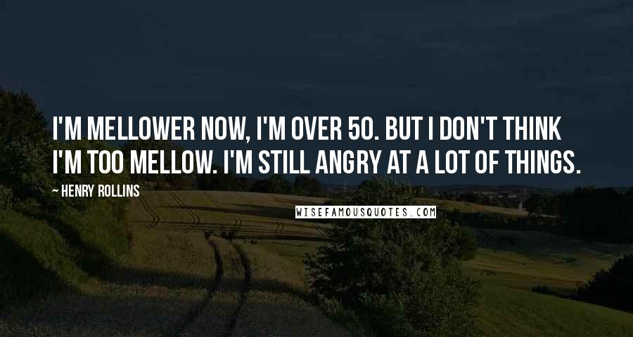 Henry Rollins Quotes: I'm mellower now, I'm over 50. But I don't think I'm too mellow. I'm still angry at a lot of things.