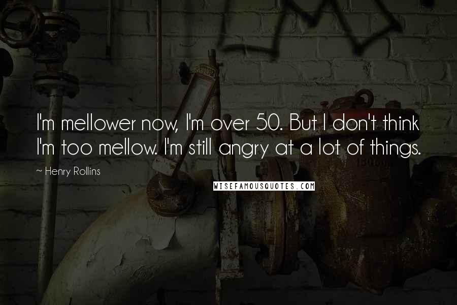 Henry Rollins Quotes: I'm mellower now, I'm over 50. But I don't think I'm too mellow. I'm still angry at a lot of things.