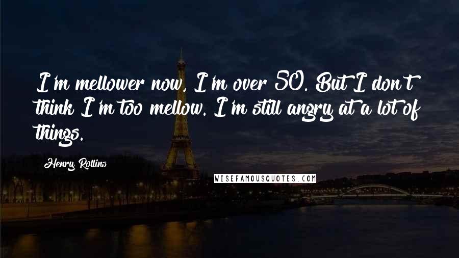 Henry Rollins Quotes: I'm mellower now, I'm over 50. But I don't think I'm too mellow. I'm still angry at a lot of things.