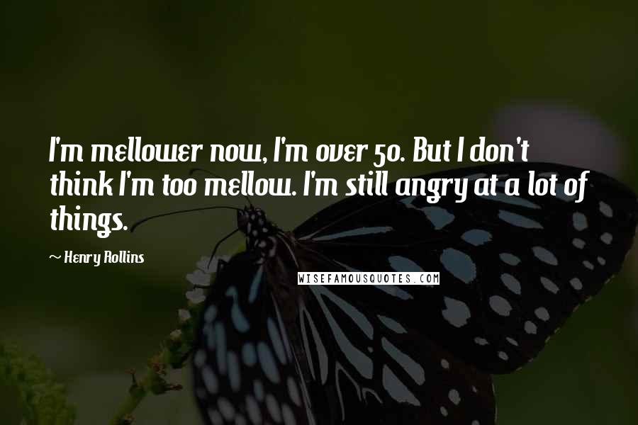 Henry Rollins Quotes: I'm mellower now, I'm over 50. But I don't think I'm too mellow. I'm still angry at a lot of things.