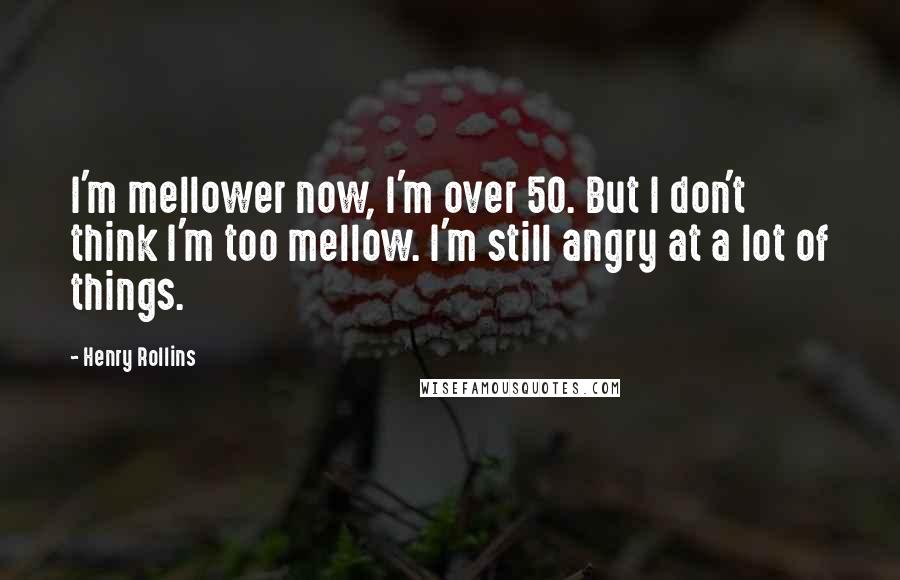 Henry Rollins Quotes: I'm mellower now, I'm over 50. But I don't think I'm too mellow. I'm still angry at a lot of things.