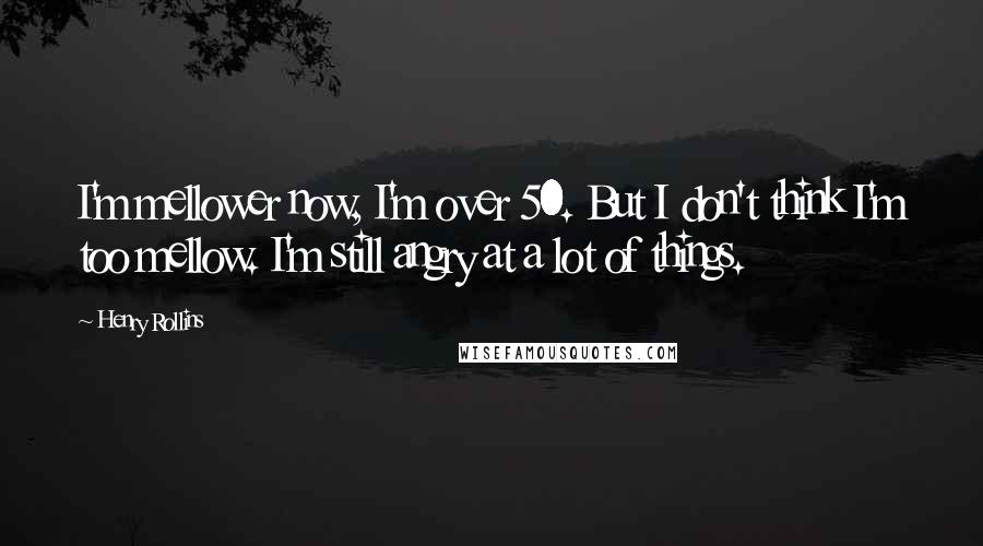 Henry Rollins Quotes: I'm mellower now, I'm over 50. But I don't think I'm too mellow. I'm still angry at a lot of things.