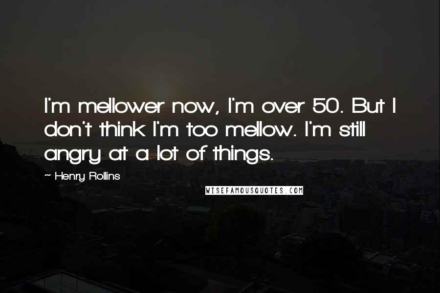 Henry Rollins Quotes: I'm mellower now, I'm over 50. But I don't think I'm too mellow. I'm still angry at a lot of things.