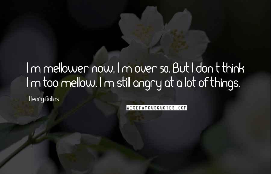 Henry Rollins Quotes: I'm mellower now, I'm over 50. But I don't think I'm too mellow. I'm still angry at a lot of things.