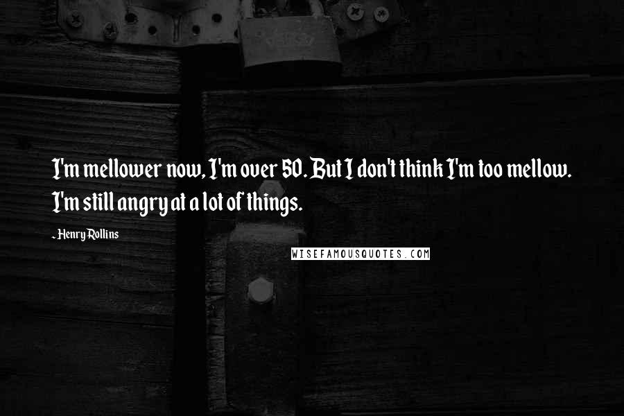 Henry Rollins Quotes: I'm mellower now, I'm over 50. But I don't think I'm too mellow. I'm still angry at a lot of things.