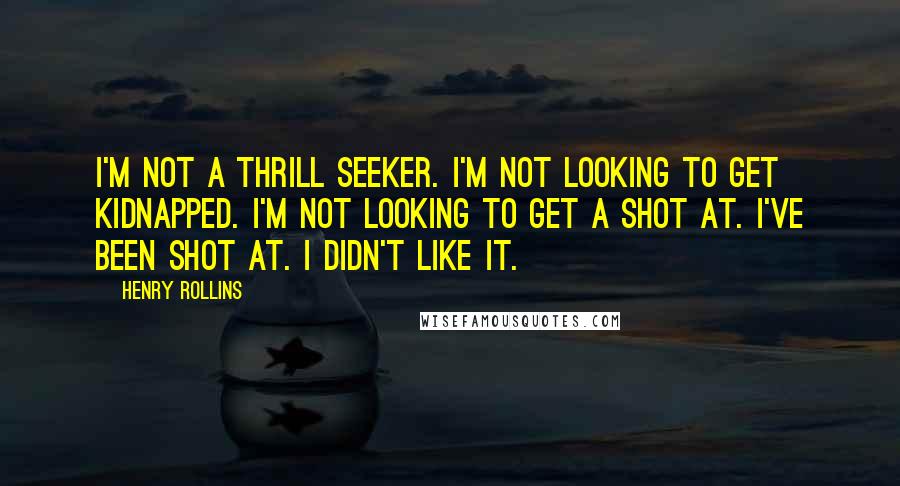 Henry Rollins Quotes: I'm not a thrill seeker. I'm not looking to get kidnapped. I'm not looking to get a shot at. I've been shot at. I didn't like it.