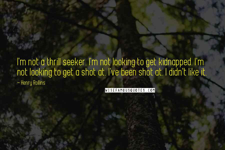 Henry Rollins Quotes: I'm not a thrill seeker. I'm not looking to get kidnapped. I'm not looking to get a shot at. I've been shot at. I didn't like it.