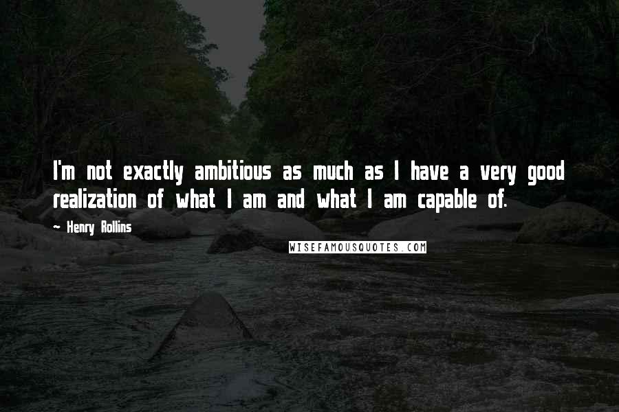 Henry Rollins Quotes: I'm not exactly ambitious as much as I have a very good realization of what I am and what I am capable of.