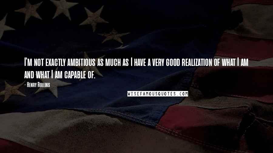 Henry Rollins Quotes: I'm not exactly ambitious as much as I have a very good realization of what I am and what I am capable of.