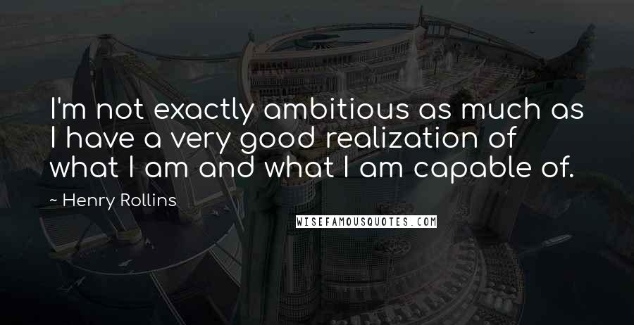 Henry Rollins Quotes: I'm not exactly ambitious as much as I have a very good realization of what I am and what I am capable of.