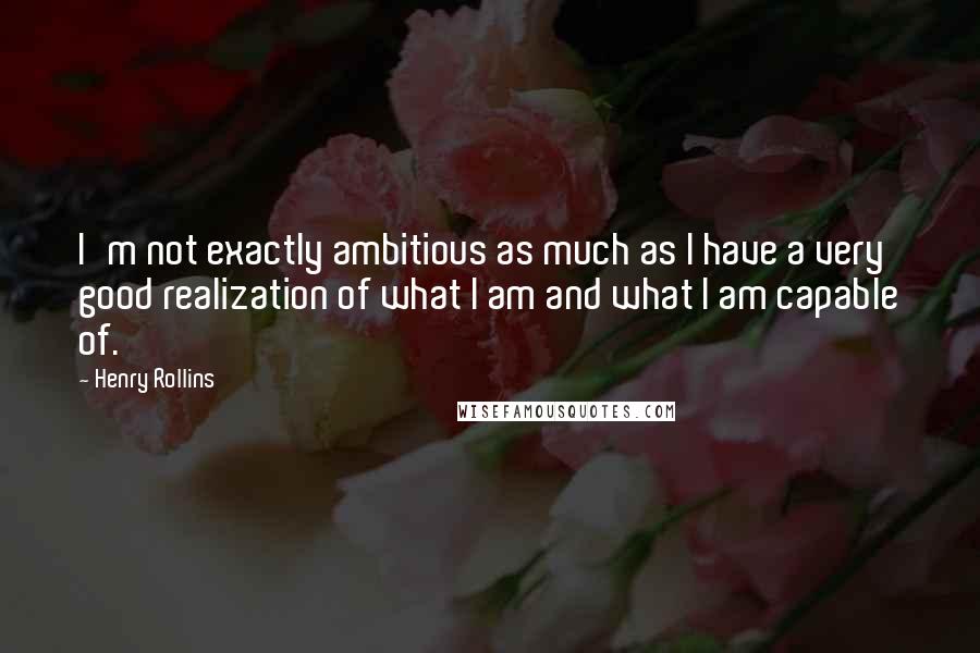Henry Rollins Quotes: I'm not exactly ambitious as much as I have a very good realization of what I am and what I am capable of.