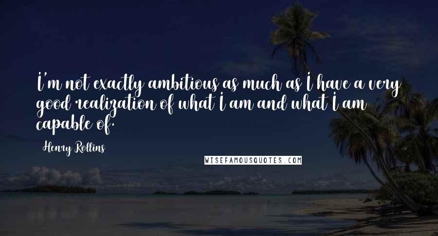 Henry Rollins Quotes: I'm not exactly ambitious as much as I have a very good realization of what I am and what I am capable of.