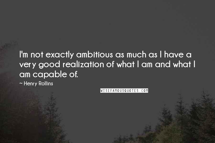 Henry Rollins Quotes: I'm not exactly ambitious as much as I have a very good realization of what I am and what I am capable of.