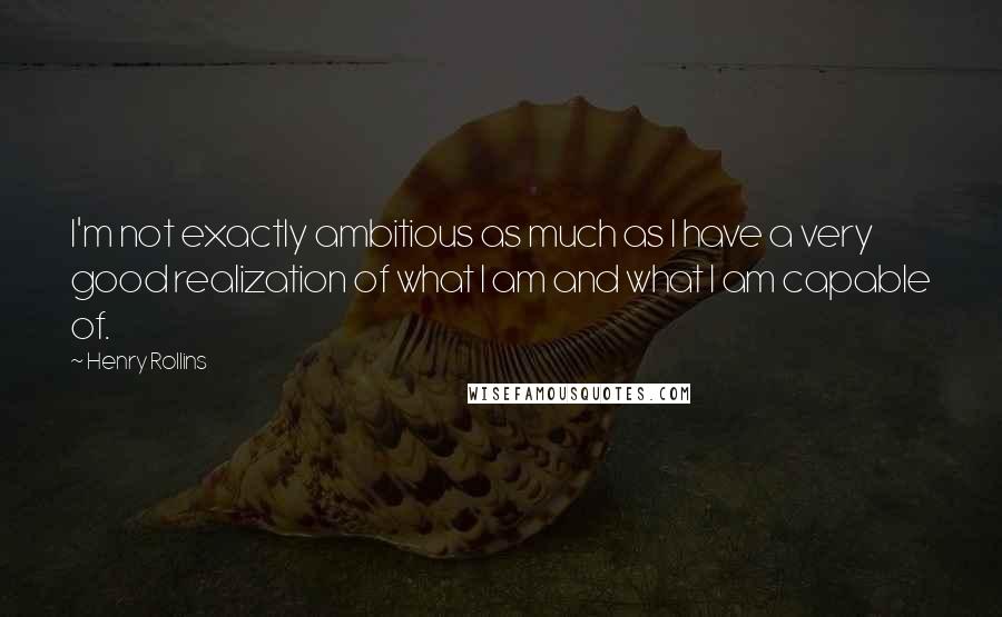 Henry Rollins Quotes: I'm not exactly ambitious as much as I have a very good realization of what I am and what I am capable of.