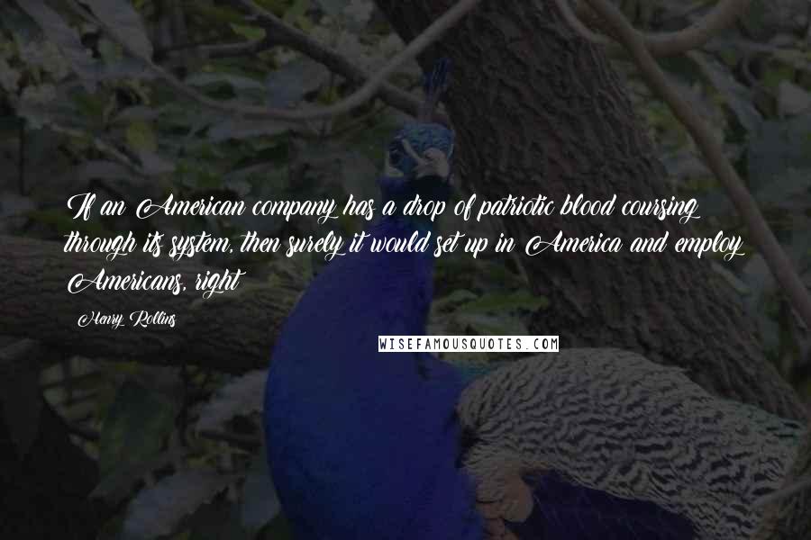 Henry Rollins Quotes: If an American company has a drop of patriotic blood coursing through its system, then surely it would set up in America and employ Americans, right?