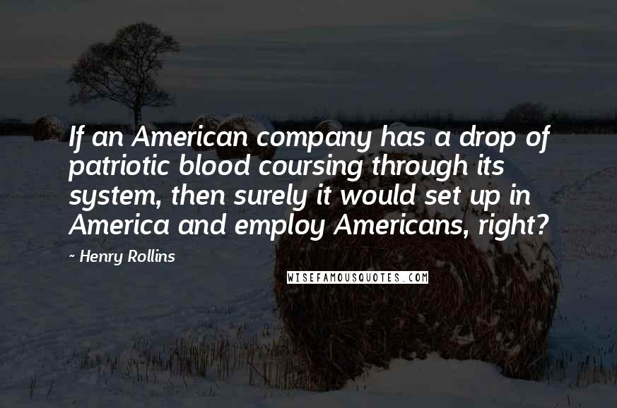 Henry Rollins Quotes: If an American company has a drop of patriotic blood coursing through its system, then surely it would set up in America and employ Americans, right?