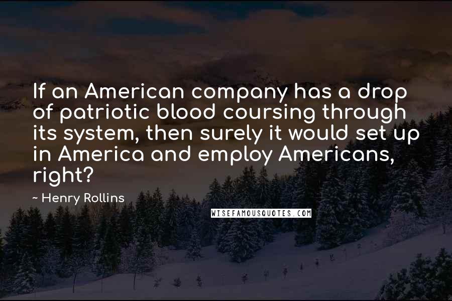 Henry Rollins Quotes: If an American company has a drop of patriotic blood coursing through its system, then surely it would set up in America and employ Americans, right?