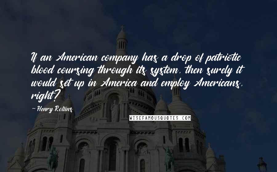 Henry Rollins Quotes: If an American company has a drop of patriotic blood coursing through its system, then surely it would set up in America and employ Americans, right?