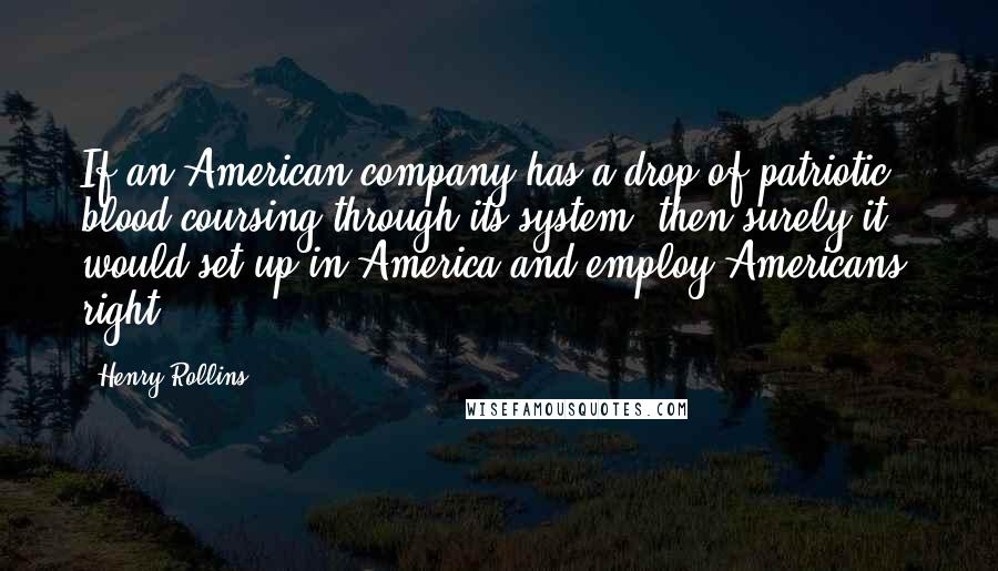 Henry Rollins Quotes: If an American company has a drop of patriotic blood coursing through its system, then surely it would set up in America and employ Americans, right?