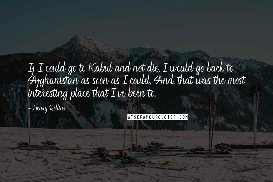 Henry Rollins Quotes: If I could go to Kabul and not die, I would go back to Afghanistan as soon as I could. And, that was the most interesting place that I've been to.