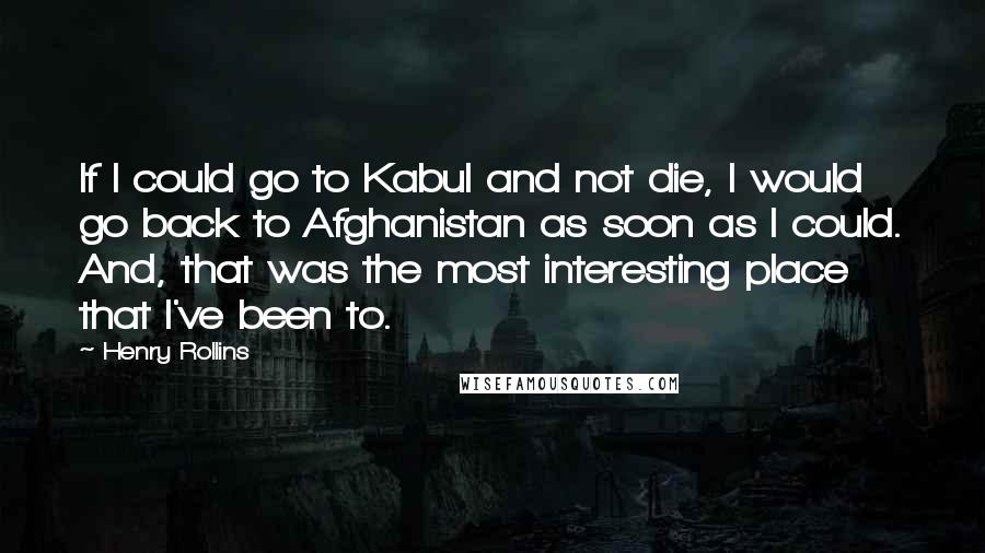 Henry Rollins Quotes: If I could go to Kabul and not die, I would go back to Afghanistan as soon as I could. And, that was the most interesting place that I've been to.