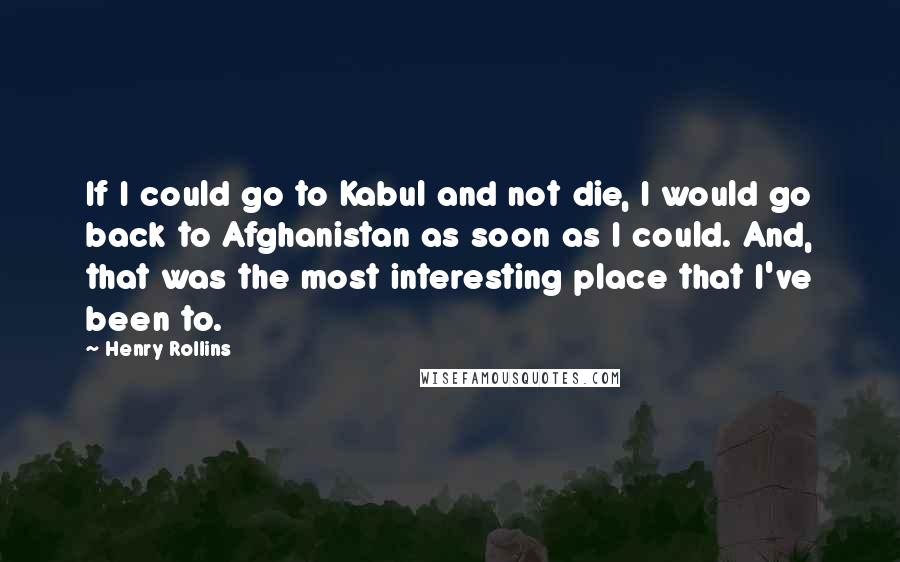 Henry Rollins Quotes: If I could go to Kabul and not die, I would go back to Afghanistan as soon as I could. And, that was the most interesting place that I've been to.