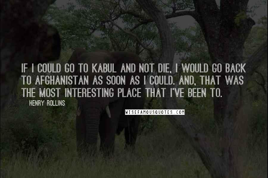 Henry Rollins Quotes: If I could go to Kabul and not die, I would go back to Afghanistan as soon as I could. And, that was the most interesting place that I've been to.