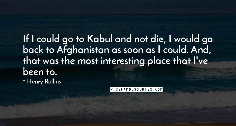 Henry Rollins Quotes: If I could go to Kabul and not die, I would go back to Afghanistan as soon as I could. And, that was the most interesting place that I've been to.