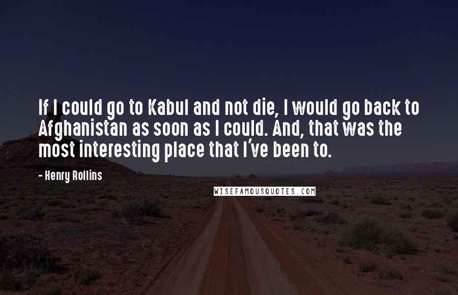 Henry Rollins Quotes: If I could go to Kabul and not die, I would go back to Afghanistan as soon as I could. And, that was the most interesting place that I've been to.