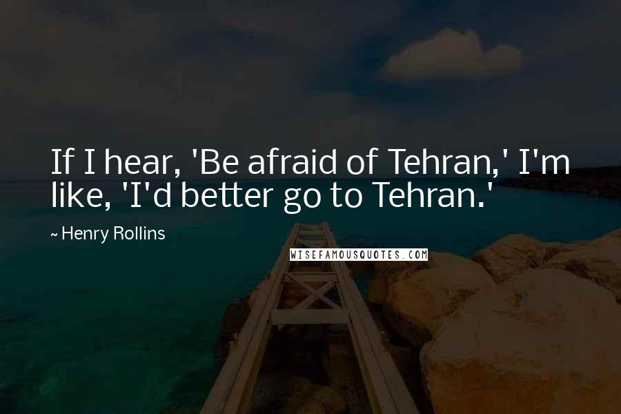 Henry Rollins Quotes: If I hear, 'Be afraid of Tehran,' I'm like, 'I'd better go to Tehran.'