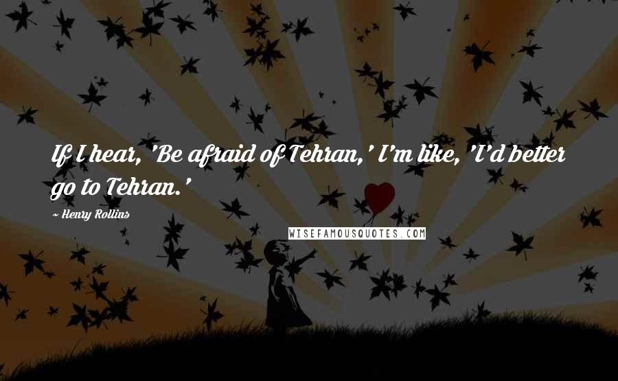 Henry Rollins Quotes: If I hear, 'Be afraid of Tehran,' I'm like, 'I'd better go to Tehran.'