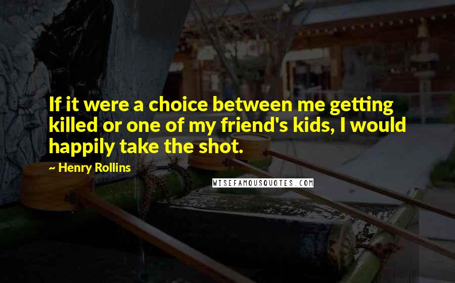 Henry Rollins Quotes: If it were a choice between me getting killed or one of my friend's kids, I would happily take the shot.