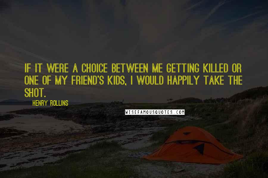 Henry Rollins Quotes: If it were a choice between me getting killed or one of my friend's kids, I would happily take the shot.