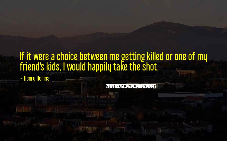 Henry Rollins Quotes: If it were a choice between me getting killed or one of my friend's kids, I would happily take the shot.