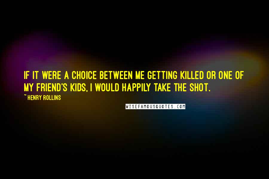 Henry Rollins Quotes: If it were a choice between me getting killed or one of my friend's kids, I would happily take the shot.