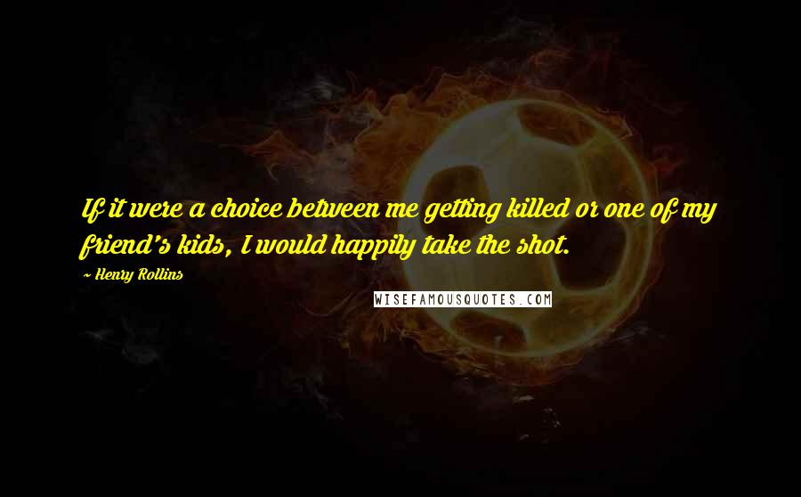 Henry Rollins Quotes: If it were a choice between me getting killed or one of my friend's kids, I would happily take the shot.