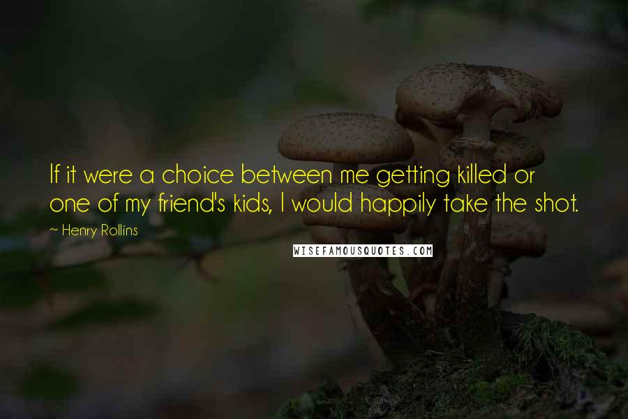 Henry Rollins Quotes: If it were a choice between me getting killed or one of my friend's kids, I would happily take the shot.